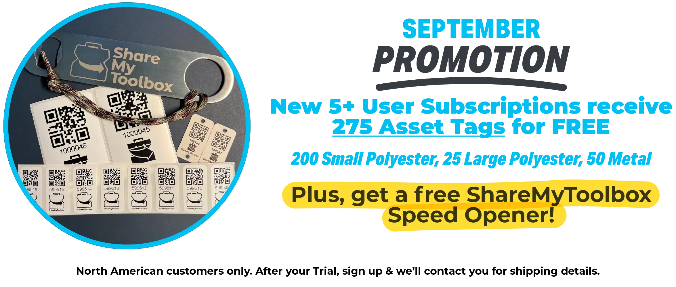 September 2023 Promotion. New 5+ User Subscriptions received 275 Asset Tags for FREE - 200 Small Polyester, 25 Large Polyester, 50 Metal. Plus, get a free ShareMyToolbox Speed Opener! North American customers only. After your Trial, sign up and we'll contact you for shipping details. 